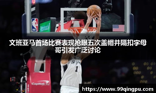 文班亚马首场比赛表现抢眼五次盖帽并隔扣字母哥引发广泛讨论